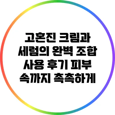 고혼진 크림과 세럼의 완벽 조합 사용 후기: 피부 속까지 촉촉하게