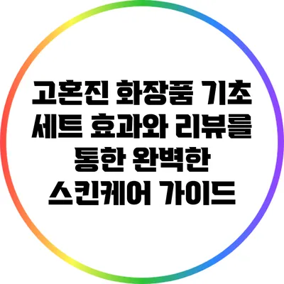 고혼진 화장품 기초 세트: 효과와 리뷰를 통한 완벽한 스킨케어 가이드