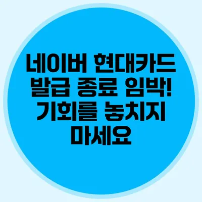 네이버 현대카드 발급 종료 임박! 기회를 놓치지 마세요