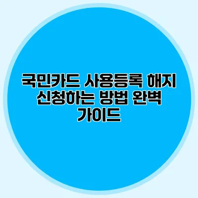 국민카드 사용등록 해지 신청하는 방법 완벽 가이드